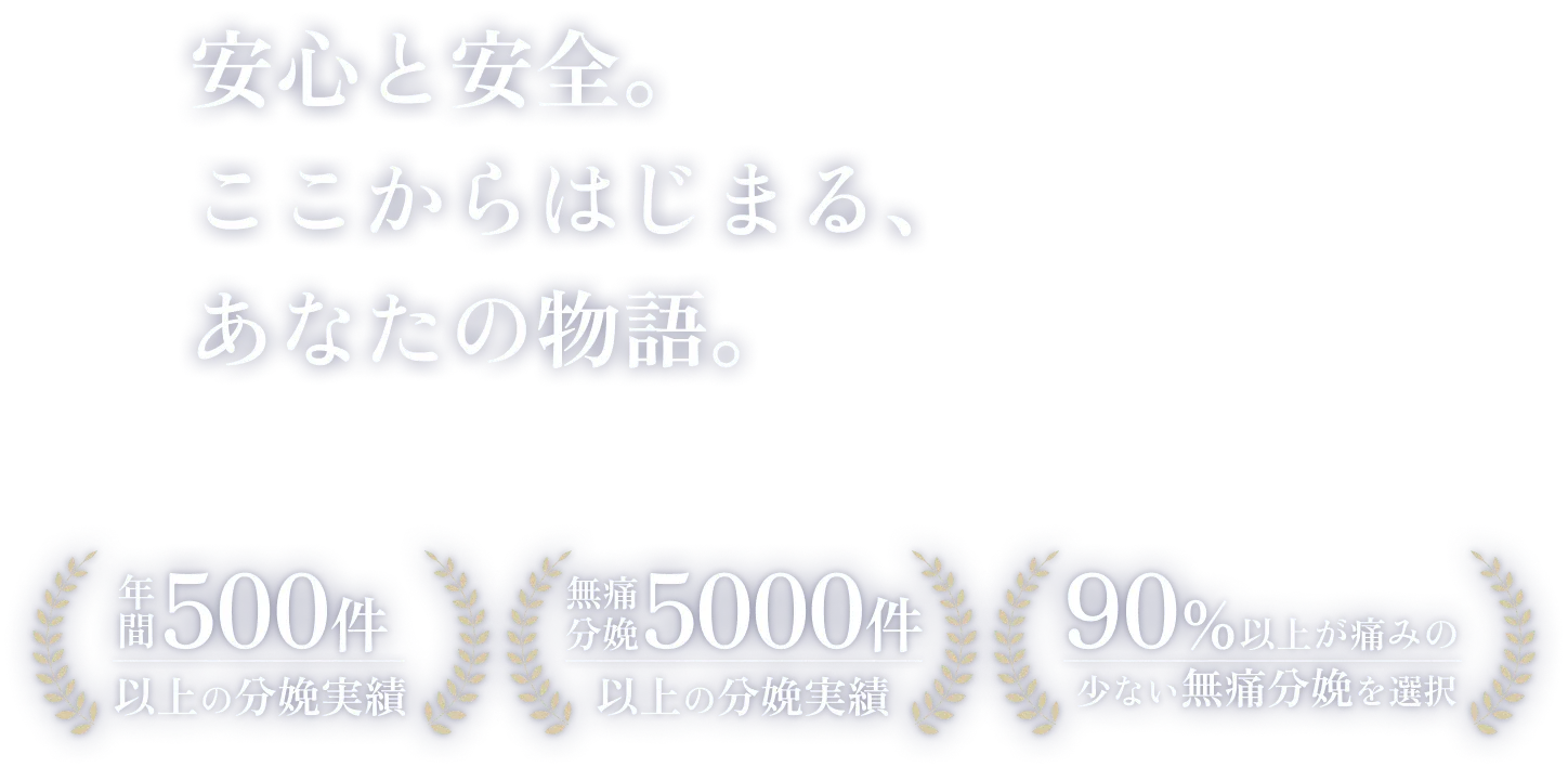 年間500件以上の分娩実績/無痛分娩5000件以上の分娩実績/90％以上が痛みの少ない無痛分娩を選択 「安心と安全。ここからはじまる、あなたの物語。」